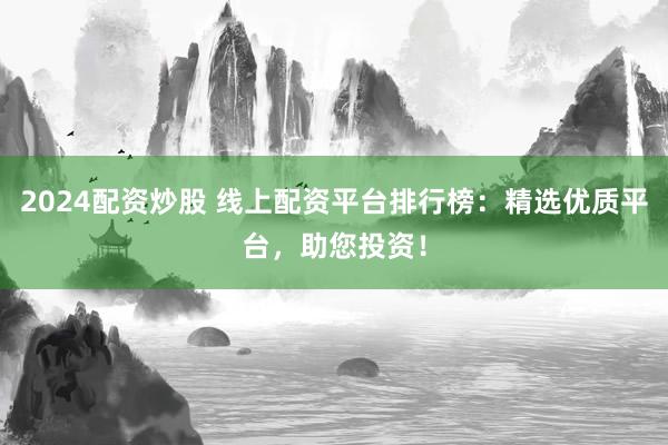2024配资炒股 线上配资平台排行榜：精选优质平台，助您投资！