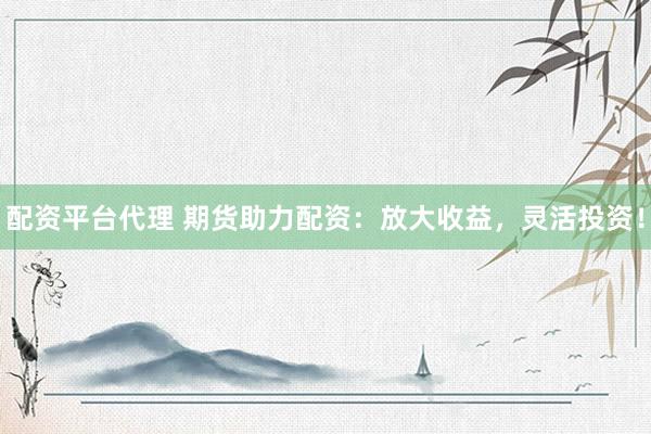 配资平台代理 期货助力配资：放大收益，灵活投资！