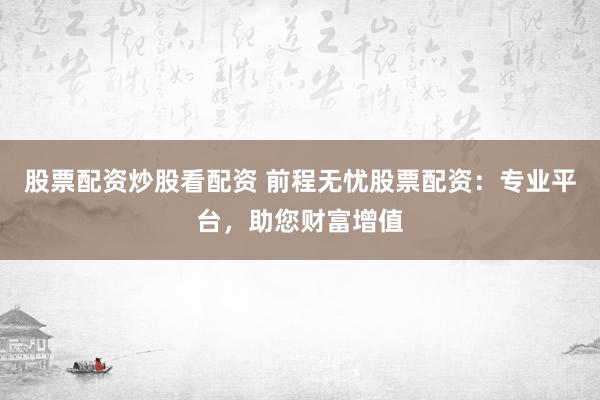 股票配资炒股看配资 前程无忧股票配资：专业平台，助您财富增值