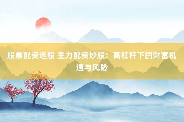 股票配资选股 主力配资炒股：高杠杆下的财富机遇与风险