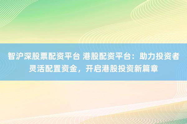 智沪深股票配资平台 港股配资平台：助力投资者灵活配置资金，开启港股投资新篇章