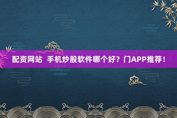 配资网站  手机炒股软件哪个好？门APP推荐！