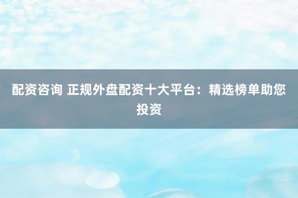 配资咨询 正规外盘配资十大平台：精选榜单助您投资