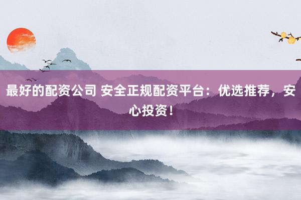 最好的配资公司 安全正规配资平台：优选推荐，安心投资！
