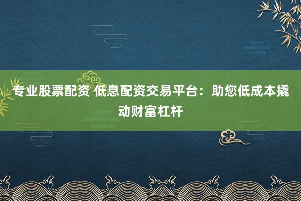 专业股票配资 低息配资交易平台：助您低成本撬动财富杠杆