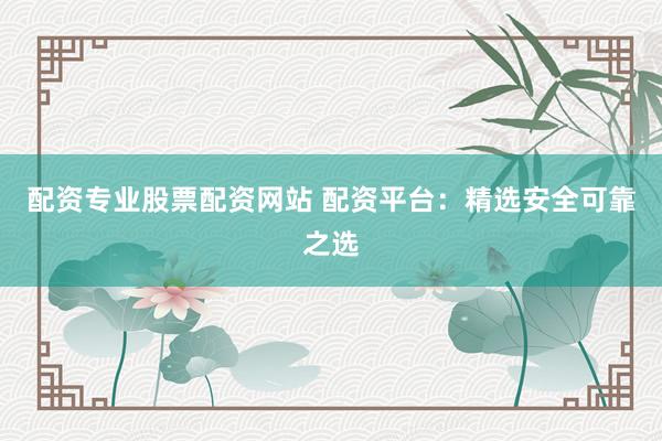 配资专业股票配资网站 配资平台：精选安全可靠之选