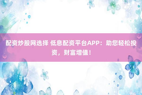 配资炒股网选择 低息配资平台APP：助您轻松投资，财富增值！