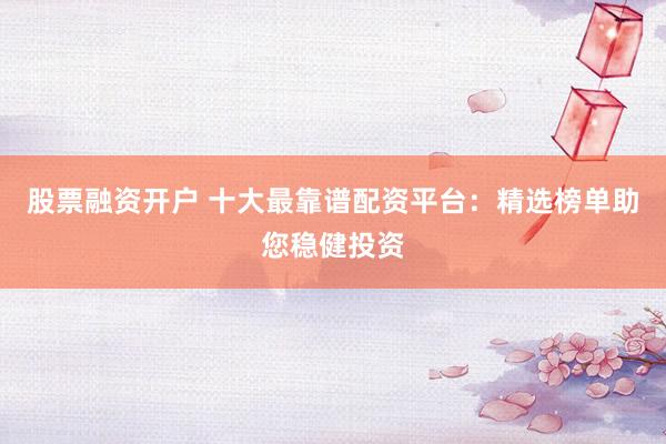 股票融资开户 十大最靠谱配资平台：精选榜单助您稳健投资