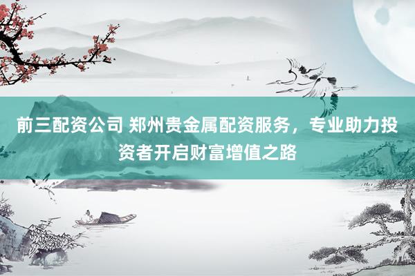 前三配资公司 郑州贵金属配资服务，专业助力投资者开启财富增值之路