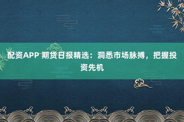 配资APP 期货日报精选：洞悉市场脉搏，把握投资先机