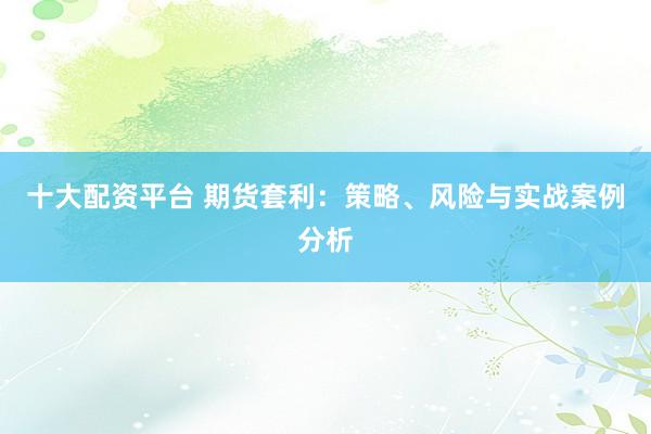 十大配资平台 期货套利：策略、风险与实战案例分析