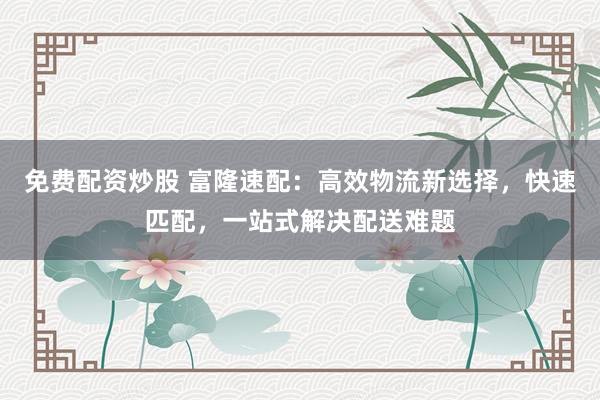 免费配资炒股 富隆速配：高效物流新选择，快速匹配，一站式解决配送难题