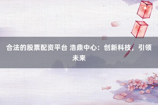 合法的股票配资平台 浩鼎中心：创新科技，引领未来