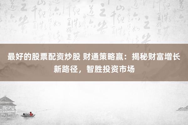 最好的股票配资炒股 财通策略赢：揭秘财富增长新路径，智胜投资市场