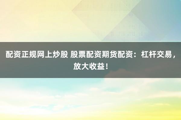 配资正规网上炒股 股票配资期货配资：杠杆交易，放大收益！