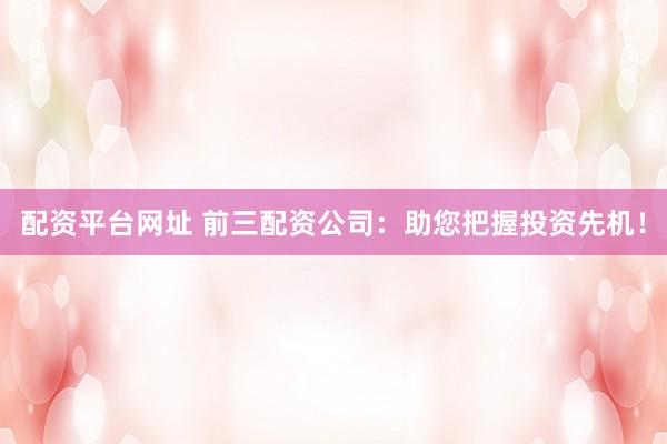 配资平台网址 前三配资公司：助您把握投资先机！