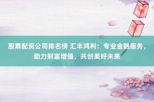 股票配资公司排名榜 汇丰鸿利：专业金融服务，助力财富增值，共创美好未来