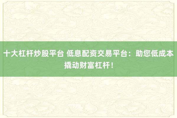 十大杠杆炒股平台 低息配资交易平台：助您低成本撬动财富杠杆！