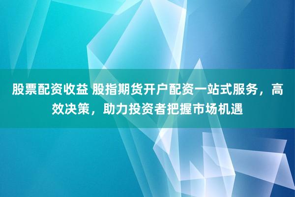 股票配资收益 股指期货开户配资一站式服务，高效决策，助力投资者把握市场机遇