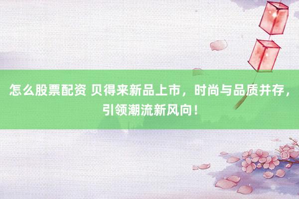 怎么股票配资 贝得来新品上市，时尚与品质并存，引领潮流新风向！