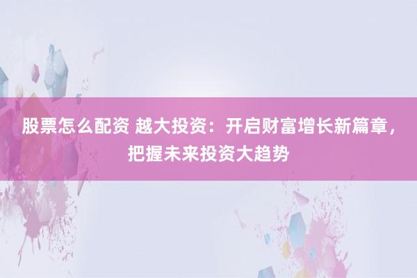 股票怎么配资 越大投资:开启财富增长新篇章,把握未来投资大趋势
