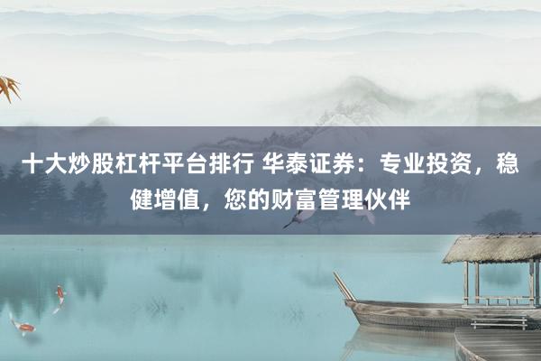 十大炒股杠杆平台排行 华泰证券：专业投资，稳健增值，您的财富管理伙伴