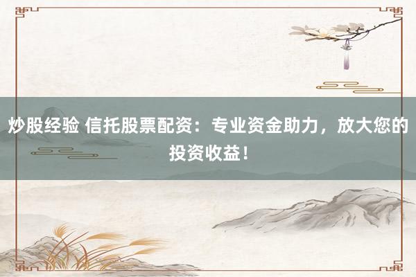 炒股经验 信托股票配资：专业资金助力，放大您的投资收益！