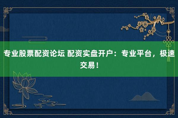 专业股票配资论坛 配资实盘开户：专业平台，极速交易！