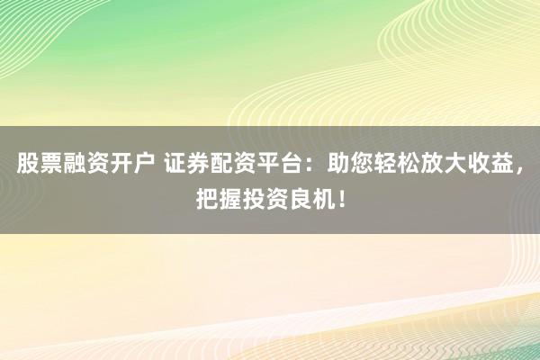 股票融资开户 证券配资平台:助您轻松放大收益,把握投资良机!