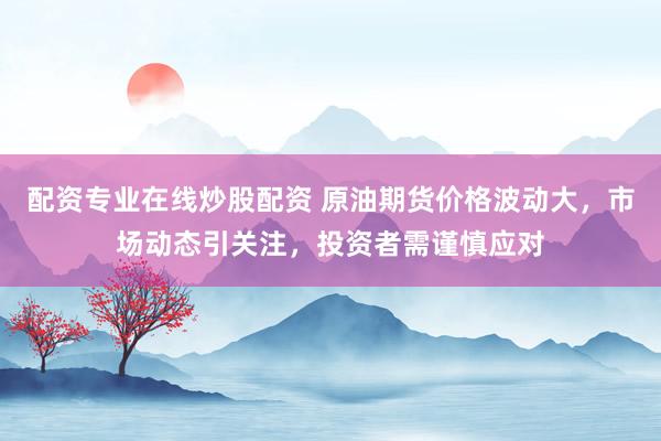 配资专业在线炒股配资 原油期货价格波动大，市场动态引关注，投资者需谨慎应对