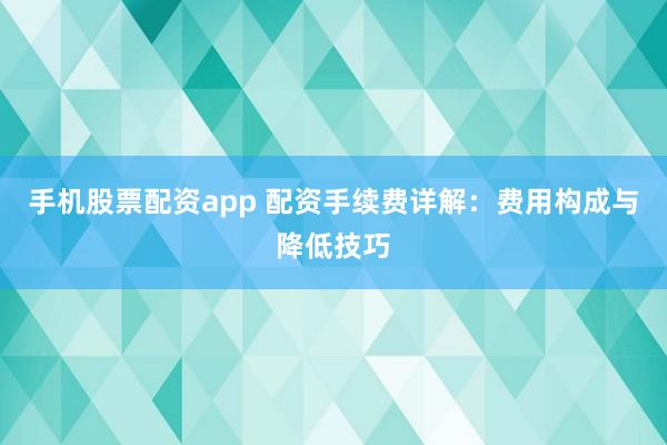 手机股票配资app 配资手续费详解：费用构成与降低技巧