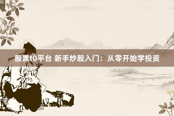 股票t0平台 新手炒股入门：从零开始学投资