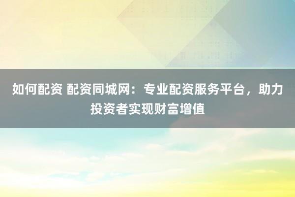 如何配资 配资同城网：专业配资服务平台，助力投资者实现财富增值