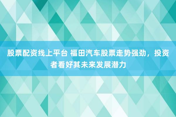 股票配资线上平台 福田汽车股票走势强劲,投资者看好其未来发展潜力