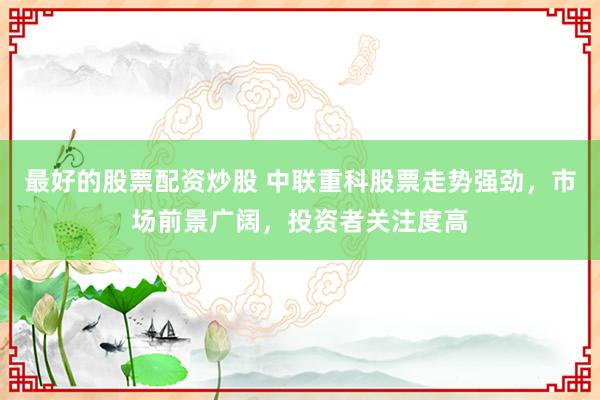 最好的股票配资炒股 中联重科股票走势强劲，市场前景广阔，投资者关注度高