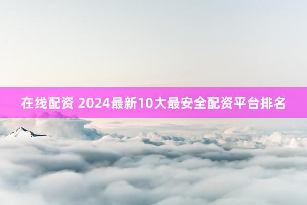 在线配资 2024最新10大最安全配资平台排名