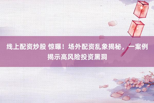 线上配资炒股 惊曝！场外配资乱象揭秘，一案例揭示高风险投资黑洞