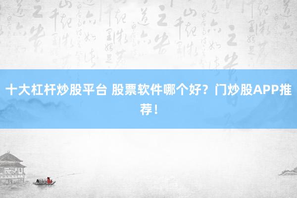 十大杠杆炒股平台 股票软件哪个好？门炒股APP推荐！