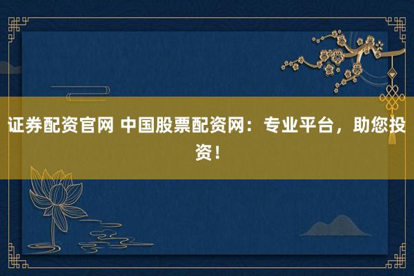 证券配资官网 中国股票配资网:专业平台,助您投资!