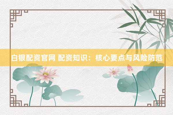 白银配资官网 配资知识：核心要点与风险防范