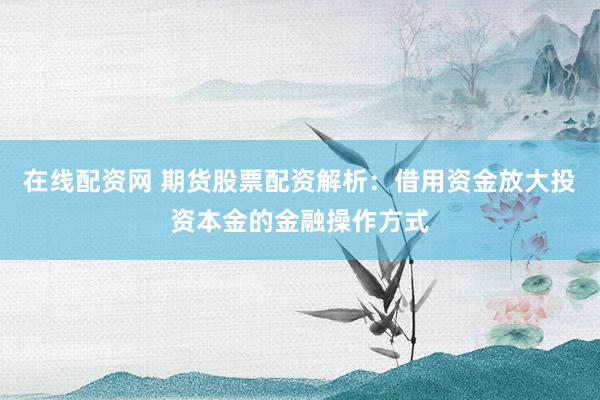 在线配资网 期货股票配资解析：借用资金放大投资本金的金融操作方式