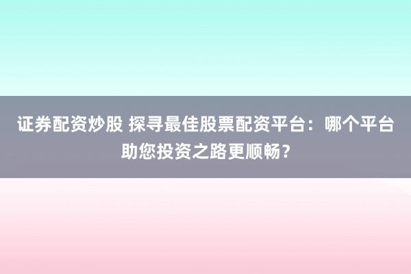 证券配资炒股 探寻最佳股票配资平台：哪个平台助您投资之路更顺畅？