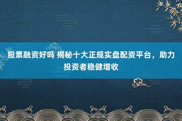 股票融资好吗 揭秘十大正规实盘配资平台，助力投资者稳健增收