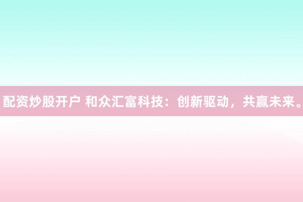 配资炒股开户 和众汇富科技：创新驱动，共赢未来。