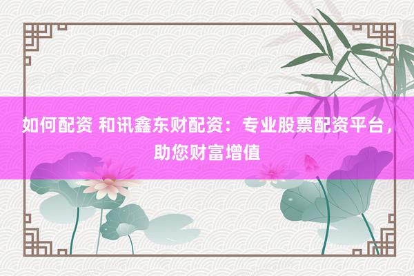 如何配资 和讯鑫东财配资：专业股票配资平台，助您财富增值