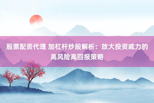 股票配资代理 加杠杆炒股解析：放大投资威力的高风险高回报策略