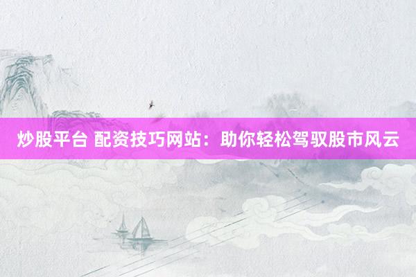 炒股平台 配资技巧网站：助你轻松驾驭股市风云