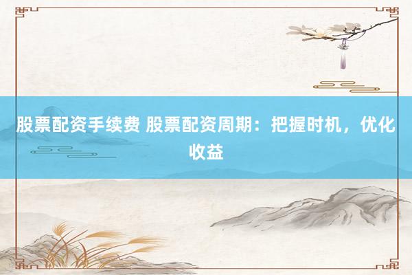 股票配资手续费 股票配资周期：把握时机，优化收益