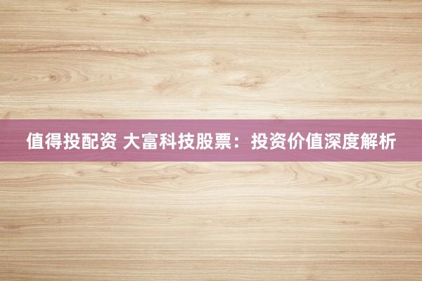 值得投配资 大富科技股票：投资价值深度解析