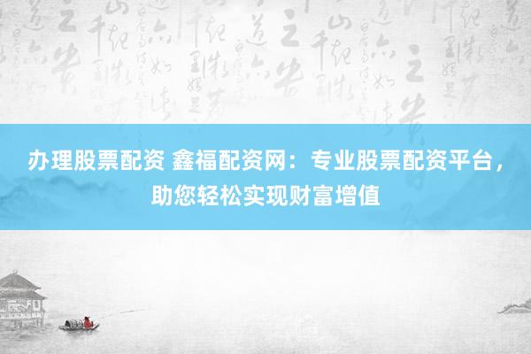 办理股票配资 鑫福配资网:专业股票配资平台,助您轻松实现财富增值